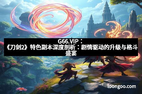 G66.VIP：《刀剑2》特色副本深度剖析：剧情驱动的升级与格斗盛宴